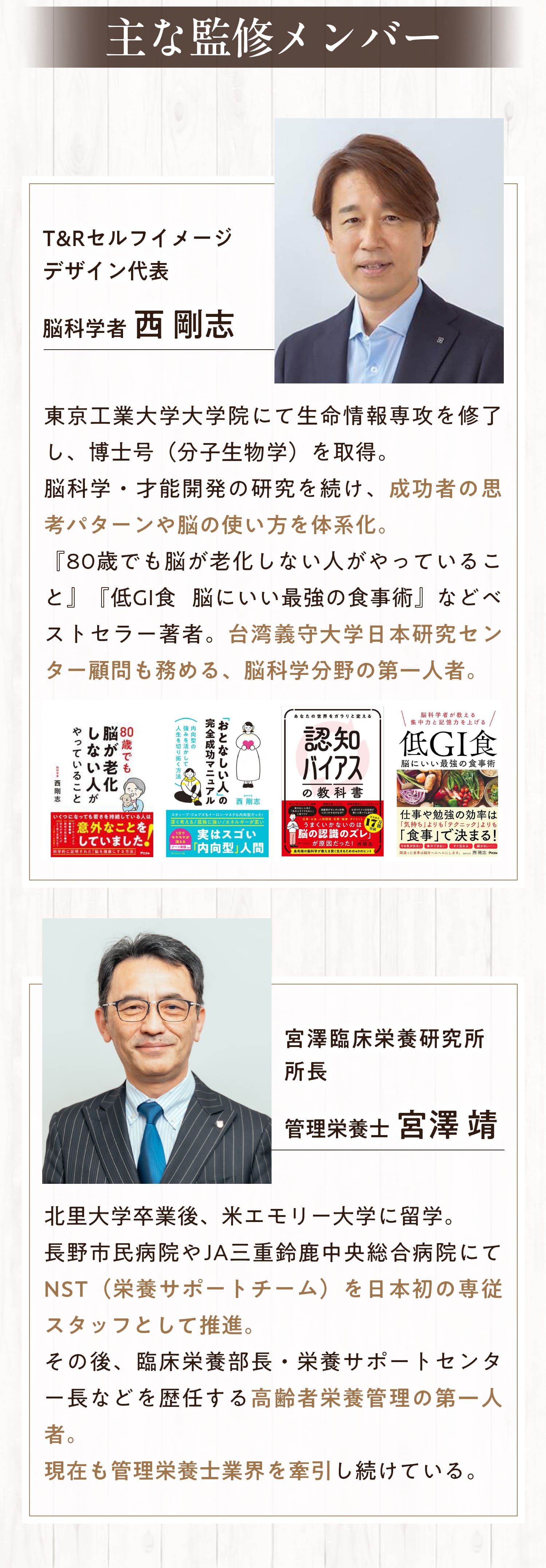 T&Rセルフイメージデザイン代表　脳科学者　西剛志　東京工業大学大学院にて生命情報専攻を修了し、博士号（分子生物学）を取得。脳科学・才能開発の研究を続け、成功者の思考パターンや脳の使い方を体系化。「80歳でも脳が老化しない人がやっていること」「低GI食　脳にいい最強の食事術」などベストセラー著者。台湾義守大学日本研究センター顧問も務める。脳科学分野の第一人者。　宮澤臨床栄養研究所所長　管理栄養士　宮澤靖　北里大学卒業後、米エモリー大学に留学。長野市民病院やJA三重鈴鹿中央総合病院にてNST（栄養サポートチーム）を日本初の専従スタッフとして推進。その後、臨床栄養部長・栄養サポートセンター長など歴任する高齢者栄養管理の第一人者。現在も管理栄養士業界を牽引し続けている。