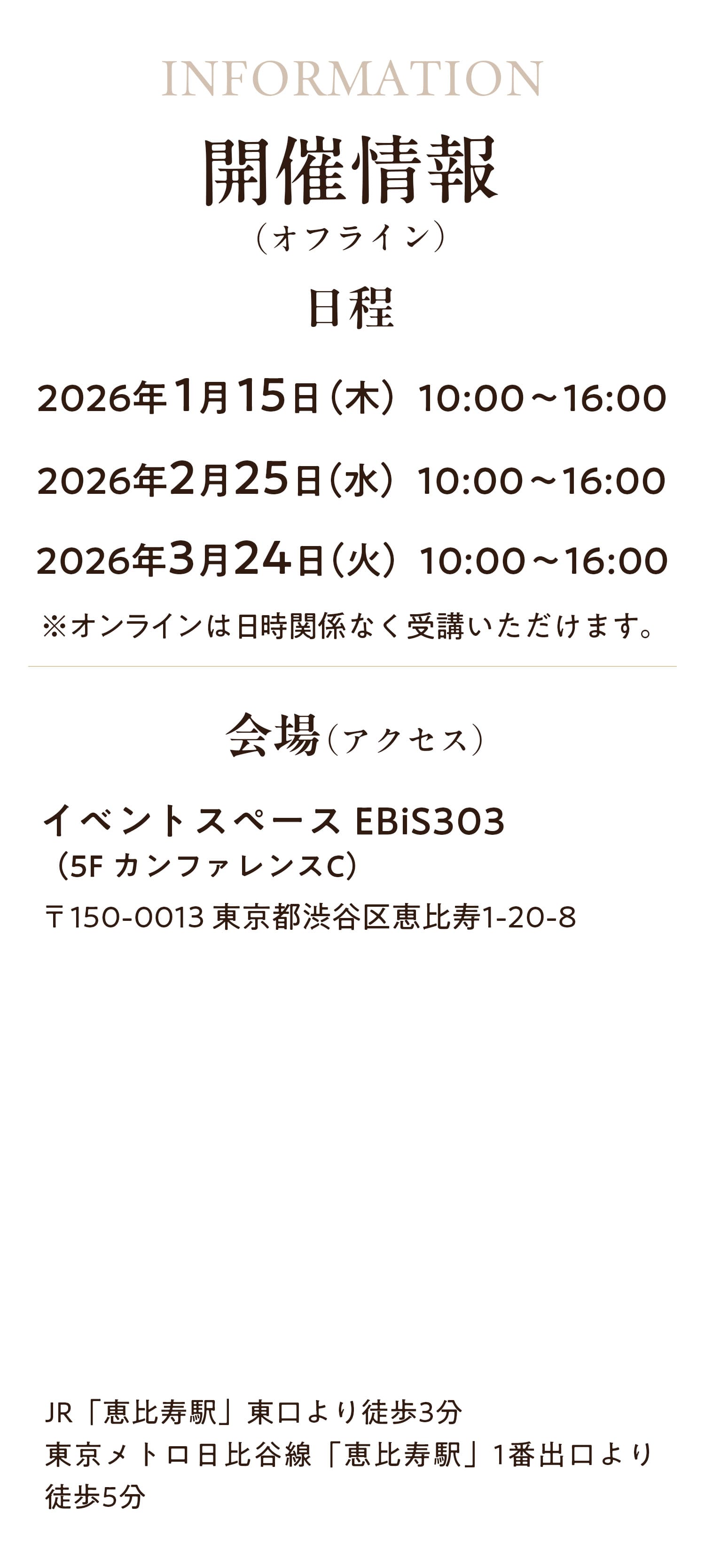開催情報（オフライン）　日程：2026年1月15日（木）10:00~16:00　2026年2月25日（水）10:00~16:00 2026年3月24日（火）10:00~16:00 ※オンラインは日時関係なく受講いただけます。　会場：イベントスペース EBiS303(5FカンファレンスC)〒150-0013 東京都渋谷区恵比寿1-20-8 JR「恵比寿駅」東口より徒歩3分　東京メトロ日比谷線「恵比寿駅」1番出口より徒歩5分
