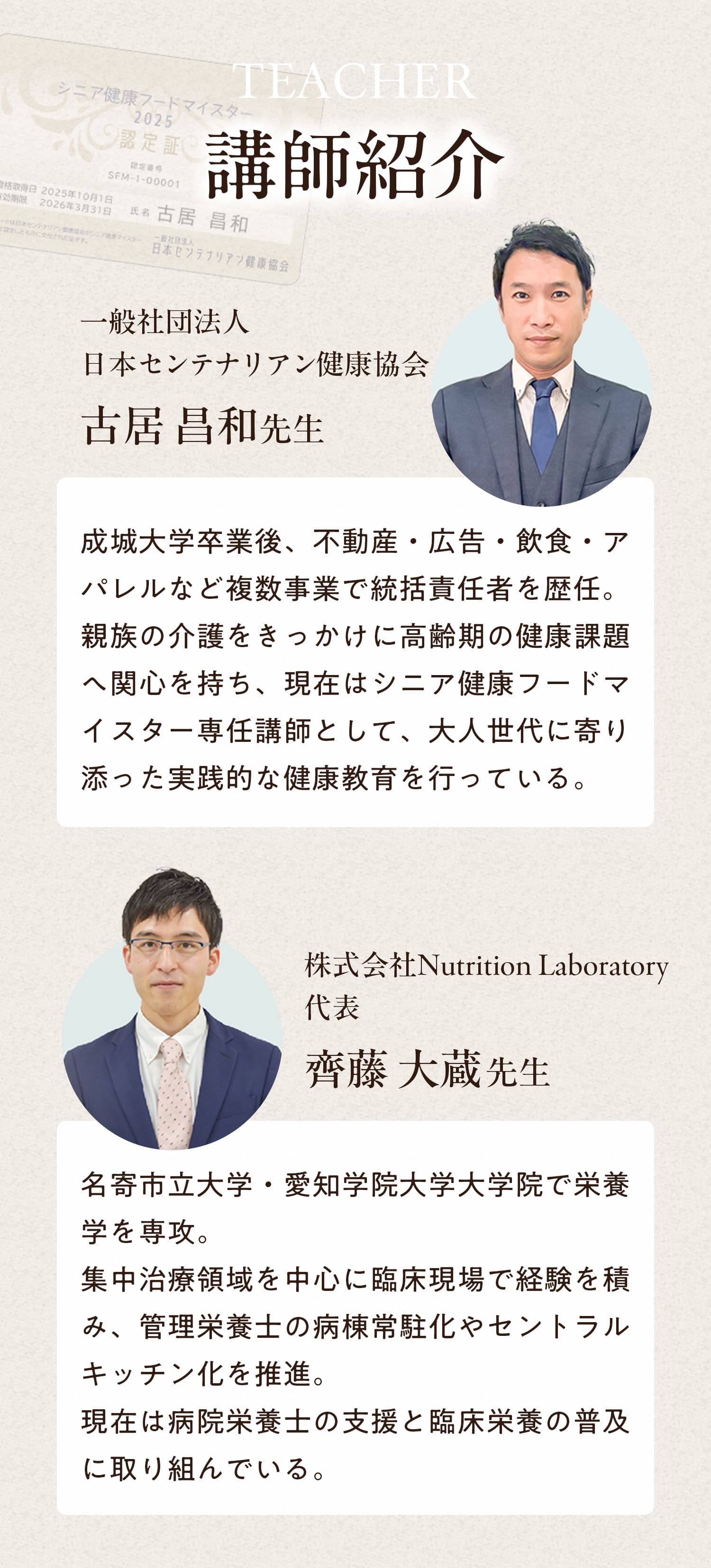 講師紹介　一般社団法人日本センテナリアン健康協会　古居昌和先生　成城大学卒業後、不動産・広告・飲食・アパレルなど複数事業で統括責任者を歴任。親族の介護をきっかけに高齢期の健康課題への関心を持ち、現在はシニア健康フードマイスター専任講師として、大人世代に寄り添った実践的な健康教育を行っている。　株式会社Nutrition Laboratory代表　齋藤大蔵先生　名寄市立大学・愛知学院大学大学院で栄養学を専攻。集中治療領域を中心に臨床現場で経験を積み、管理栄養士の病棟常駐化やセントラルキッチン化を推進。現在は病院栄養士の支援と臨床栄養の普及に取り組んでいる。