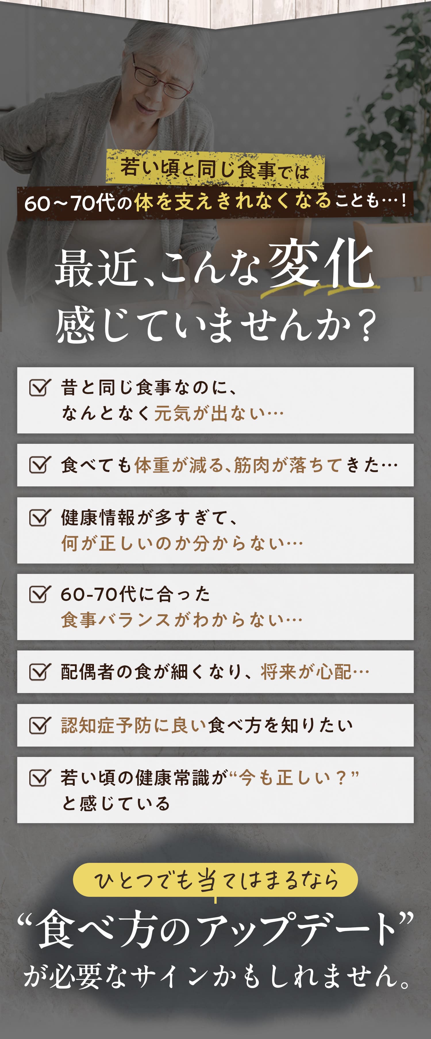 最近、こんな変化感じていませんか？・昔と同じ食事なのに、なんとなく元気が出ない・食べても体重が減る、筋肉が落ちてきた・健康情報が多すぎて何が正しいのかわからない・60代〜70代にあった食事バランスがわからない・配偶者の食が細くなり、将来が心配・認知症予防に良い食べ方を知りたい・若い頃の健康常識が「今も正しい？」と感じている　一つでも当てはまるなら”食べ方のアップデート”が必要なサインかもしれません。