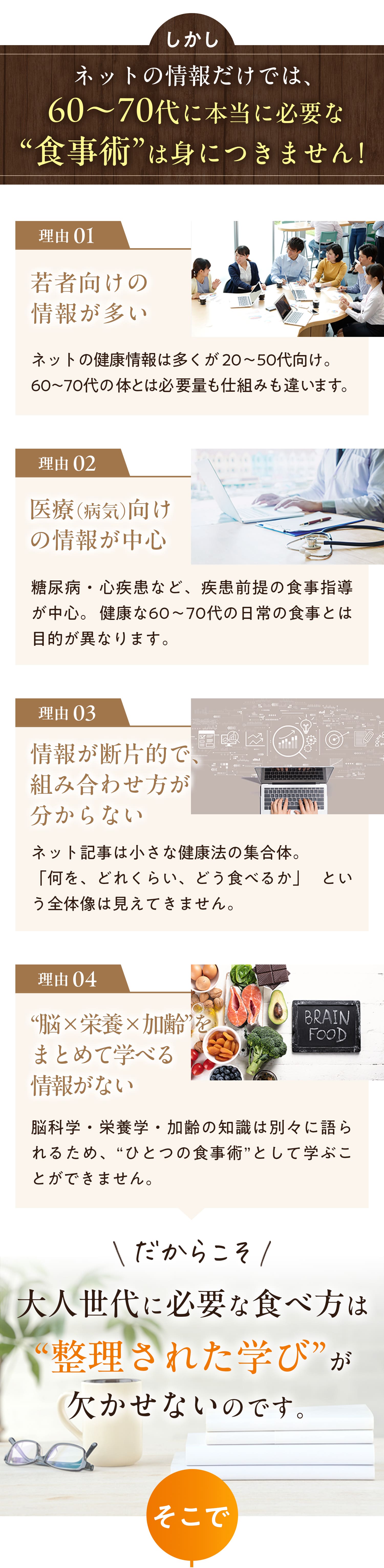 しかし、ネットの情報だけでは60代〜70代に本当に必要な食事術は身につきません！　理由1：若者向けの情報が多い　理由2：医療（病気）向けの情報が中心　理由3：情報が断片的で組み合わせ方がわからない　理由4：「脳✖︎栄養✖︎加齢」をまとめて学べる情報がない　だからこそ大人世代に必要な食べ方は「整理された学び」が欠かせないのです。