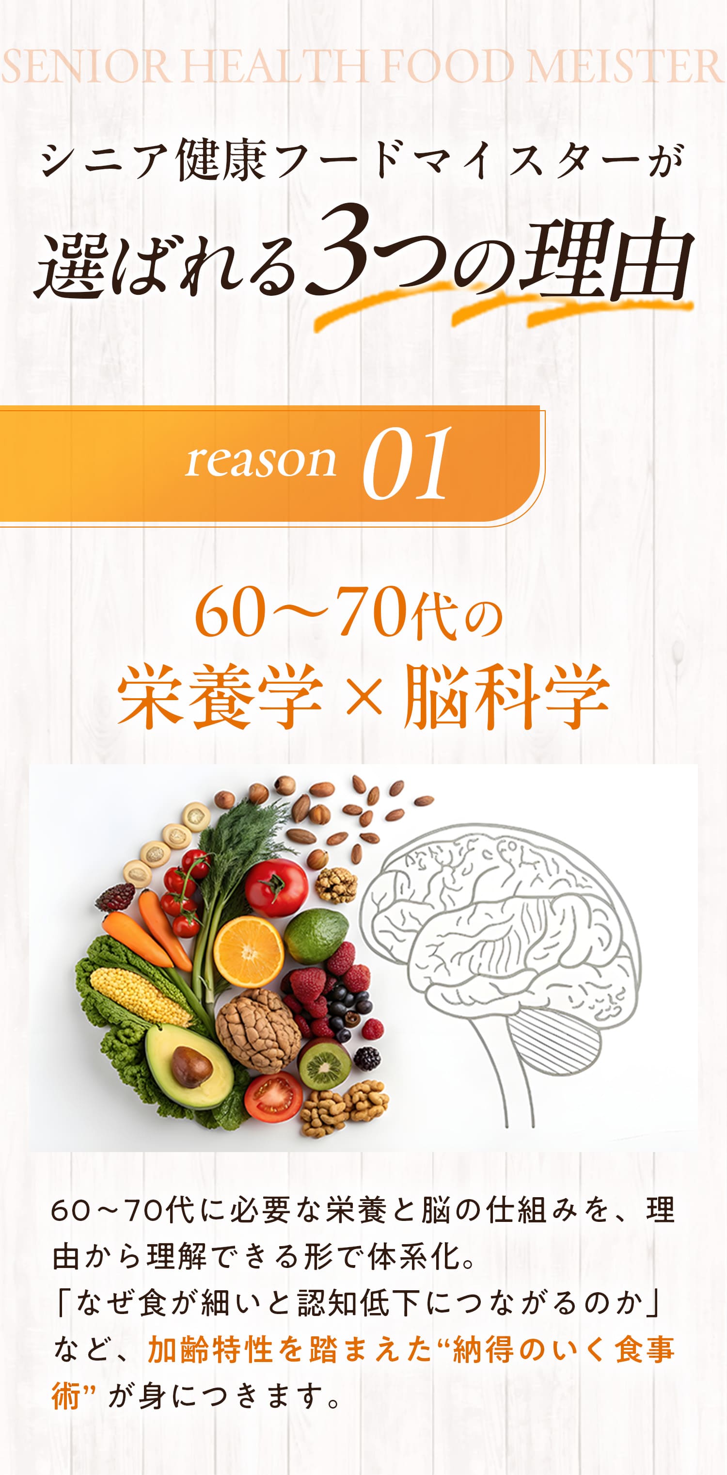 シニア健康フードマイスターが選ばれる3つの理由　理由１：60代〜70代の栄養学×脳科学　60代〜70代に必要な栄養と脳の仕組みを、理由から理解できる形で体系化。「なぜ食が細いと認知低下につながるのか」など、加齢特性を踏まえた”納得のいく食事術”が身につきます