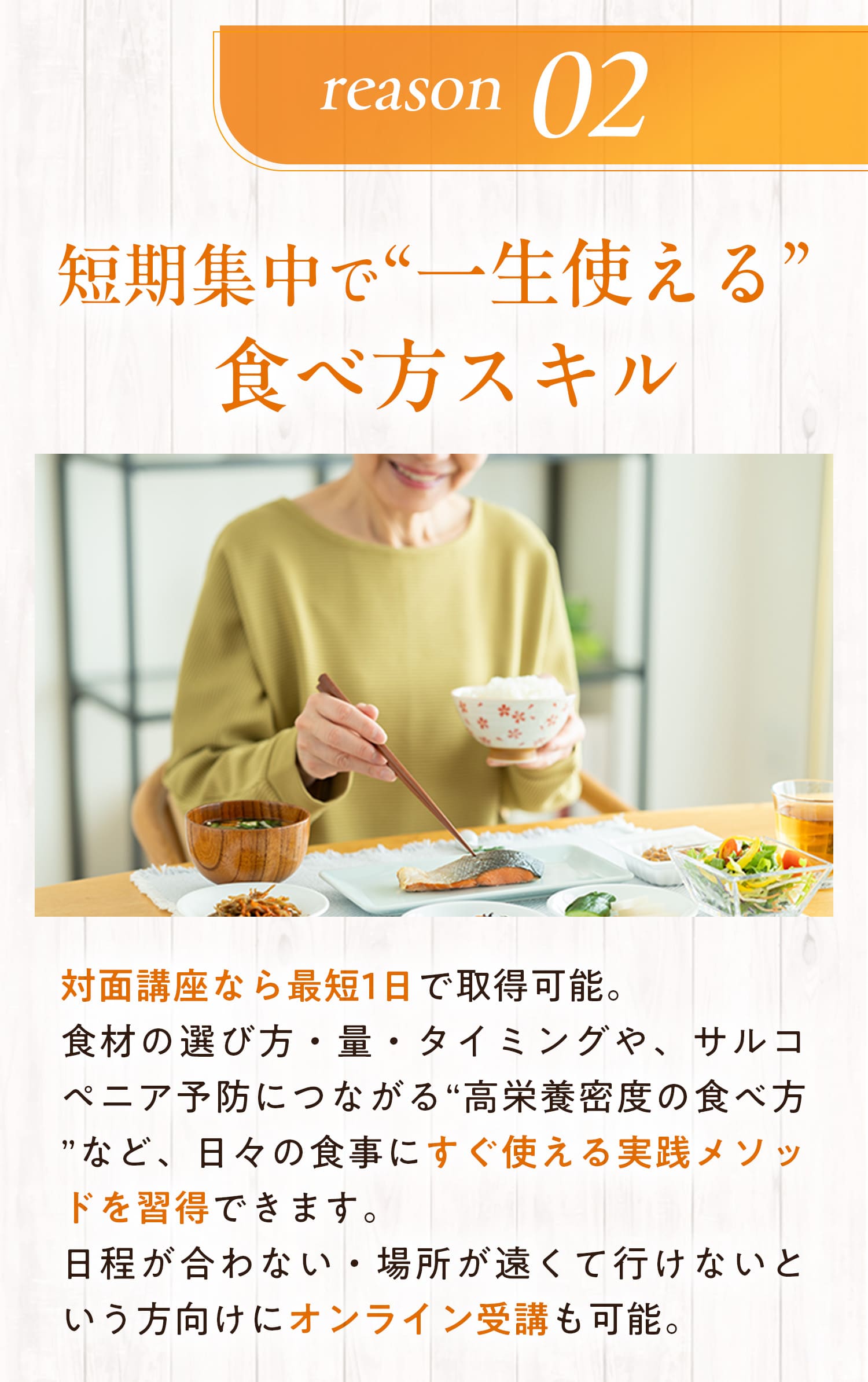 理由２：短期集中で”一生使える”食べ方スキル　対面講座なら最短1日で取得可能。食材の選び方・量・タイミングや、サルコペニア予防につながる”高栄養密度の食べ方”など、日々の食事にすぐ使える実践メソッドを取得できます。日程が合わない・場所が遠くていけないという方向けにオンライン受講も可能。