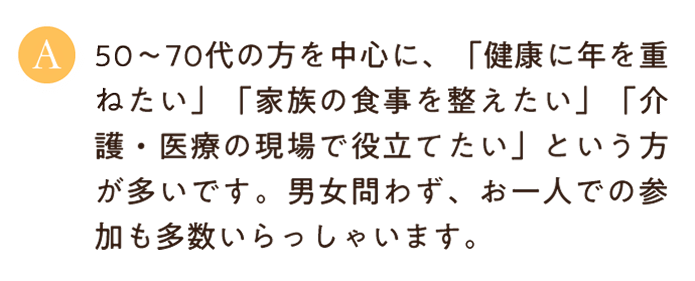 50〜70代の方を中心に、「健康に年を重ねたい」「家族の食事を整えたい」「介護・医療の現場で役立てたい」という方が多いです。男女問わず、お一人での参加も多数いらっしゃいます。