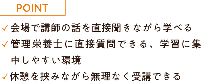 ・会場で講師の話を直接聞きながら学べる・管理栄養士に直接質問できる、学習に集中しやすい環境・休憩を挟みながら無理なく受講できる